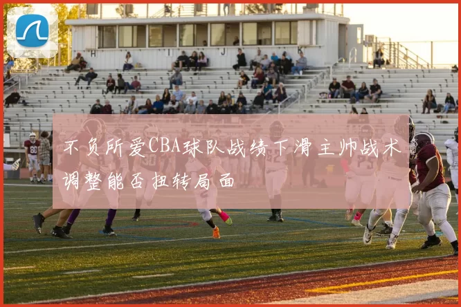 不负所爱CBA球队战绩下滑主帅战术调整能否扭转局面
