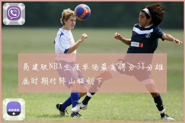 易建联NBA生涯单场最高得分31分雄鹿时期对阵山猫创下