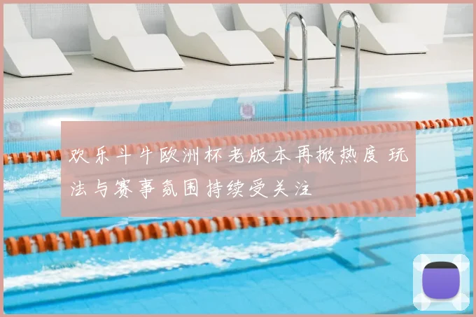 欢乐斗牛欧洲杯老版本再掀热度 玩法与赛事氛围持续受关注
