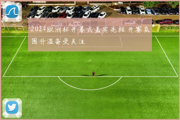 2024欧洲杯开幕式嘉宾亮相 开赛氛围升温备受关注