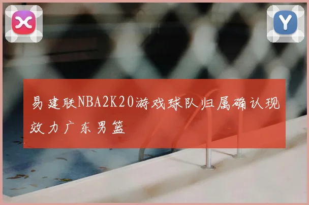 易建联NBA2K20游戏球队归属确认现效力广东男篮
