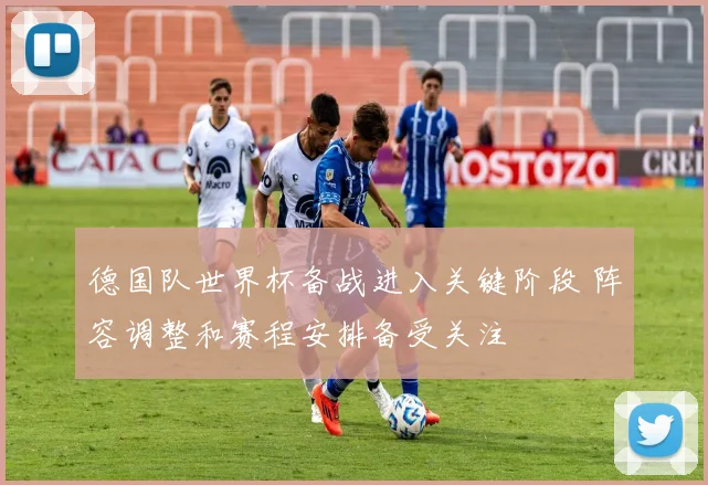 德国队世界杯备战进入关键阶段 阵容调整和赛程安排备受关注