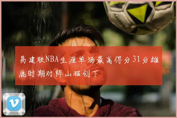 易建联NBA生涯单场最高得分31分雄鹿时期对阵山猫创下